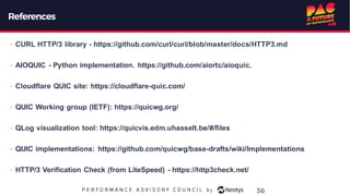 References
• CURL HTTP/3 library - https://github.com/curl/curl/blob/master/docs/HTTP3.md
• AIOQUIC - Python implementation. https://github.com/aiortc/aioquic.
• Cloudflare QUIC site: https://cloudflare-quic.com/
• QUIC Working group (IETF): https://quicwg.org/
• QLog visualization tool: https://quicvis.edm.uhasselt.be/#/files
• QUIC implementations: https://github.com/quicwg/base-drafts/wiki/Implementations
• HTTP/3 Verification Check (from LiteSpeed) - https://http3check.net/
36
 