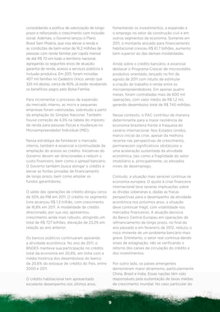 consolidando a política de valorização de longo        fomentando os investimentos, a expansão e
prazo e reforçando o crescimento com inclusão          o emprego no setor da construção civil e em
social. Ademais, o Governo lançou o Plano              outros segmentos da economia. Somente em
Brasil Sem Miséria, que visa elevar a renda e          2011, o montante alocado para financiamento
as condições de bem-estar de 16,2 milhões de           habitacional cresceu R$ 61,7 bilhões, aumento
pessoas com renda familiar per capita mensal           bem superior ao das demais modalidades.
de até R$ 70 em todo o território nacional,
agregando os seguintes eixos de atuação:               Ainda sobre o crédito bancário, é essencial
garantia de renda, acesso a serviços públicos e        destacar o Programa Crescer de microcrédito
inclusão produtiva. Em 2011, foram incluídas           produtivo orientado, lançado no fim de
407 mil famílias no Cadastro Único, sendo que          agosto de 2011 com intuito de estimular
325 mil destas, cerca de 80%, já estão recebendo       a criação de trabalho e renda entre os
os benefícios pagos pelo Bolsa Família.                microempreendedores. Em apenas quatro
                                                       meses, foram contratadas mais de 600 mil
Para incrementar o processo de expansão                operações, com valor médio de R$ 1,2 mil,
do mercado interno, as micro e pequenas                gerando desembolso total de R$ 745 milhões.
empresas foram valorizadas, sobretudo a partir
da ampliação do Simples Nacional. Também               Nesse contexto, o PAC contribui de maneira
houve correção de 4,5% na tabela do imposto            determinante para a maior resiliência da
de renda para pessoas físicas e mudanças no            economia brasileira frente à fraqueza do
Microempreendedor Individual (MEI).                    cenário internacional. Nos Estados Unidos,
                                                       marco inicial da crise, apesar da melhora
Nessa estratégia de fortalecer o mercado               recente nas perspectivas de crescimento,
interno, também é essencial a continuidade da          permanecem significativos obstáculos a
ampliação do acesso ao crédito. Iniciativas do         uma aceleração sustentada da atividade
Governo devem ser direcionadas a reduzir o             econômica, tais como a fragilidade do setor
custo financeiro, bem como o spread bancário.          imobiliário e, principalmente, os elevados
O Governo também busca alongar o crédito e             níveis de desemprego.
elevar as fontes privadas de financiamento
de longo prazo, bem como ampliar os                    Contudo, a situação mais sensível continua na
fundos garantidores.                                   economia europeia. O ajuste à crise financeira
                                                       internacional teve severas implicações sobre
O saldo das operações de crédito atingiu cerca         as dívidas soberanas e, dadas as fracas
de 50% do PIB em 2011. O crédito no segmento           perspectivas para o desempenho da atividade
livre alcançou R$ 1,3 trilhão, com crescimento         econômica nos próximos anos, a situação
de 16,8% em 2011. A modalidade de crédito              deve continuar frágil, com volatilidade nos
direcionado, por sua vez, apresentou                   mercados financeiros. A atuação decisiva
crescimento ainda mais robusto, atingindo um           do Banco Central Europeu em operações de
total de R$ 727 bilhões, elevação de 23,2% em          refinanciamento de longo prazo, no final do
relação ao ano anterior.                               ano passado e em fevereiro de 2012, reduziu o
                                                       risco iminente de um problema bancário mais
Os bancos públicos continuaram apoiando                grave. Entretanto, o setor real continua dando
a atividade econômica. No ano de 2011, o               sinais de estagnação, não se verificando o
BNDES manteve sua participação no crédito              retorno dos canais de circulação do crédito e
total da economia em 20,8%, em linha com a             dos investimentos.
média histórica dos desembolsos do banco
de 20,6% do estoque de crédito do País, entre          Por outro lado, os países emergentes
2000 e 2011.                                           demonstram maior dinamismo, particularmente
                                                       China, Brasil e Índia. Essas nações têm sido
O crédito habitacional tem apresentado                 responsáveis pela sustentação de taxas médias
excelente desempenho nos últimos anos,                 de crescimento mundial. No caso particular do



                                                   9
 