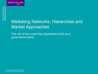 Combining the strengths of UMIST and
The Victoria University of Manchester
Mediating Networks, Hierarchies and
Market Approaches
The role of the Local Area Agreement (LAA) as a
governance hybrid
 