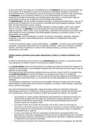 El otro gran factor de riesgo que comentábamos es el colesterol, que es un tipo de lípido que
se encuentra en el organismo y que si se encuentra en cantidades elevadas se denomina
hipercolesterolemia y ciertamente es uno de los factores de riesgo coronario más importantes.
El sobrepeso, al que hacíamos referencia, es una enfermedad en la cual las reservas
naturales de energía almacenadas en el tejido adiposo del cuerpo, e incrementan hasta un
punto donde se asocia con la aparición de numerosas enfermedades.
El sedentarismo, otro de nuestros mayores enemigos, la falta de actividad física, y que por lo
general pone al organismo en una situación vulnerable ante enfermedades cardíacas, siendo
este FR más frecuente en zonas urbanas.
Otro FR super conocido y del que ya hemos hablado en otras jornadas, quién me los sabría
decir?, muy bien, la diabetes; una enfermedad que como bien sabéis ataca a diferentes
órganos (corazón, riñón, retina, vasos sanguíneos), y claramente las personas que sufren esta
enfermedad son más vulnerables a las enfermedades cardíacas, al aumento de peso y a las
alteraciones en los lípidos.
El tabaquismo, otro FR predispone al cáncer de pulmón, taquicardia, cataratas, espasmo
bronquial y coronario, enfermedad pulmonar, úlcera péptica y osteoporosis entre otras
complicaciones.
Y el FR por excelencia según muchos especialistas... el estrés... el estrés causa enfermedades
cardíacas, provocando vasoconstricción y espasmo coronario, afecta a la conducta, al estado
anímico, aumenta la tendencia al consumo de sustancias tóxicas, y produce trastornos
alimentarios y del sueño.
¿Cómo vamos a prevenir pues estas situaciones y evitar o a menos minimizar una
ECV?
La OMS ha identificado intervenciones muy costoeficaces para prevenir y controlar las ECV,
cuya aplicación es factible incluso en entornos con escasos recursos.
Una acción global requiere la combinación de medidas que traten de reducir los riesgos en la
totalidad de la población y de estrategias dirigidas hacia los individuos con alto riesgo o que ya
padecen la enfermedad.
Como ejemplos de intervenciones poblacionales que permiten reducir las ECV se pueden citar
las políticas globales de control del tabaco, los impuestos para reducir la ingesta de
alimentos ricos en grasas, azúcares y sal, la creación de vías para peatones y bicicletas con el
fin de fomentar la actividad física, y el suministro de comidas saludables en los comedores
infantiles.
Las estrategias integradas se centran en los principales factores de riesgo comunes a varias
enfermedades crónicas tales como las ECV, la diabetes y el cáncer: dieta malsana, inactividad
física y consumo de tabaco.
Hay varias intervenciones disponibles. Algunas de ellas pueden ser aplicadas incluso por
profesionales sanitarios no médicos en centros cercanos al cliente. Dichas intervenciones son
muy costoeficaces, tienen gran impacto y la OMS las considera prioritarias. Por ejemplo:
– Las personas en riesgo pueden identificarse precozmente en la atención primaria con
instrumentos simples como las tablas de predicción de riesgos específicos. Si esas
personas se identifican precozmente, existen tratamientos baratos para prevenir
muchos infartos de miocardio y AVC.
– Los supervivientes de un infarto de miocardio o de un AVC corren un alto riesgo de
recurrencia y de muerte por esta causa. El riesgo de recurrencia y muerte se puede reducir de
forma sustancial con combinaciones de fármacos: estatinas para reducir el colesterol,
antihipertensores y aspirina.
– A veces, para tratar las ECV son necesarias intervenciones quirúrgicas tales como
derivaciones coronarias, angioplastias (introducción de un pequeño globo en una arteria
obstruída para reabrirla), reparaciones y sustituciones valvulares, trasplantes cardiacos
e implantación de corazones artificiales.
– El tratamiento de algunas ECV requiere dispositivos como los marcapasos, las válvulas
 