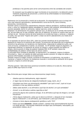 protésicas o los parches para cerrar comunicaciones entre las cavidades del corazón.
Es necesario que los gobiernos sigan invirtiendo en la prevención y la detección precoz
mediante programas de prevención y control de las enfermedades no transmisibles, y
en particular de las ECV.
Partiremos con la prevención a través de la educación. Es importantísimo que a lo largo del
ciclo vital vayamos aprendiendo y aprehendiendo a cerca de los FR, cómo evitarlos,
prevenirlos, concienciarnos.
También vamos a prevenirlos realizándonos chequeos médicos periódicos, analíticas sangre y
orina, y cómo no, adoptando hábitos saludables en nuestra vida cotidiana, alimentándonos de
manera saludable, dormir lo suficiente, realizar ejercicio, evitar el estrés.
Respecto a la alimentación me gustaría subrayar que, es desayuno es la comida más fuerte del
día, así que debe ser la más completa, algo que ya sabemos, al menos en nuestro país que no
siempre es así. Siempre hemos de tener presente en la dieta las frutas y verduras, y respecto
al sueño, hay que tener “higiene del sueño” y tratar de dormir plácidamente una media de 8
horas diarias.
En el apartado de ejercicio físico (EF), sobre los grandes beneficios de la actividad física
destacaré la mejora en la eficiencia del corazón, la prevención del desarrollo de la hipertensión
arterial en las personas con tendencia a la hipertensión, mejorando la calidad de sueño, así
como el humor, combatiendo el estrés y la ansiedad. EL EF también mejora la digestión y la
regularidad intestinal, la regulación de azúcar en sangre y mejora también los lípidos en
sangre, disminuyendo el riesgo de padecer diabetes NID. El EF también reduce las
probabilidades de padecer ciertos tipos de cáncer (colon).
La actividad física combate la obesidad, la hipertensión y el colesterol, mejora el sistema
inmunitario y óseo y en adultos de edad avanzada ayuda a prevenir el riesgo de caídas y en
general enfermedades asociadas al envejecimiento.
También mejora la imagen corporal, aumenta el entusiasmo y el optimismo, nos ayuda a
mantener y mejorar la fuerza y la resistencia muscular e incrementa la utilización de la grasa
corporal y mejora el control del peso.
¡Muchas gracias!. Toda esta breve ponencia la tendréis mañana en la web (X). Ahora damos
paso al coffee aquí fuera en el hall.
5 a. Entrevista para recoger datos que desconocemos (según texto).
– ¿Realiza ejercicio habitualmente, algún deporte?
– ¿Y algún tipo de técnica de relajación/meditación (yoga, taichi, etc.)?
– ¿Considera que tiene una alimentación saludable? ¿por qué lo cree?, ¿qué es lo que
cambiaría o cree que debiera cambiar?
– ¿Bebe usted alcohol?, si es afirmativo ¿qué tipo de alcohol y en qué cantidades?
– ¿Fuma?, si es afirmativo cuántos cigarrillos al día?
– ¿Consume alguna otra sustancia (droga). Si es afirmativo qué tipo de droga/s y con qué
frecuencia?
– ¿Toma alguna medicación, antes que le diera la arritmia?, y después le han mandado
alguna medicación?, si es afirmativo, qué medicación y para qué síntomas
– ¿Conoce si tiene alguna predisposición genética a sufrir TCV?
– Indica que tiene insomnio. ¿Desde cuándo?, cuántas horas aproximadamente duerme
a lo largo del día?. ¿Ha tomado medicación de algún tipo (homeopatía, naturopatía, por
prescripción médica, etc.)?
Object1
 