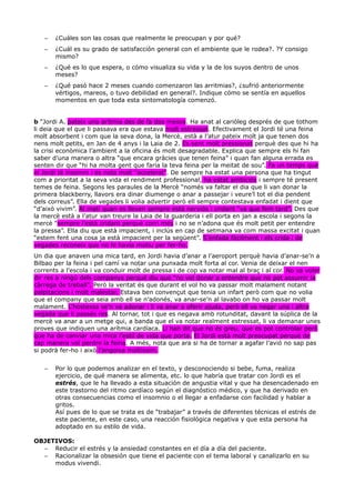 – ¿Cuáles son las cosas que realmente le preocupan y por qué?
– ¿Cuál es su grado de satisfacción general con el ambiente que le rodea?. ?Y consigo
mismo?
– ¿Qué es lo que espera, o cómo visualiza su vida y la de los suyos dentro de unos
meses?
– ¿Qué pasó hace 2 meses cuando comenzaron las arritmias?, ¿sufrió anteriormente
vértigos, mareos, o tuvo debilidad en general?. Indique cómo se sentía en aquellos
momentos en que toda esta sintomatología comenzó.
b “Jordi A. pateix una arítmia des de fa dos mesos. Ha anat al cariòleg després de que tothom
li deia que el que li passava era que estava molt estressat. Efectivament el Jordi té una feina
molt absorbent i com que la seva dona, la Mercè, està a l’atur pateix molt ja que tenen dos
nens molt petits, en Jan de 4 anys i la Laia de 2. Es sent molt pressionat perquè des que hi ha
la crisi econòmica l’ambient a la oficina és molt desagradable. Explica que sempre els hi fan
saber d’una manera o altra “que encara gràcies que tenen feina” i quan fan alguna errada es
senten dir que “hi ha molta gent que faria la teva feina per la meitat de sou”. Fa un temps que
el Jordi té insomni i es nota molt “accelerat”. De sempre ha estat una persona que ha tingut
com a prioritat a la seva vida el rendiment professional, ha estat ambiciós i sempre té present
temes de feina. Segons les paraules de la Mercè “només va faltar el dia que li van donar la
primera blackberry, llavors era dinar diumenge o anar a passejar i veure’l tot el dia pendent
dels correus”. Ella de vegades li volia advertir però ell sempre contestava enfadat i dient que
“d’això vivim”. Al matí quan es lleven sempre està nerviós i cridant “va que fem tard”. Des que
la mercè està a l’atur van treure la Laia de la guarderia i ell porta en jan a escola i segons la
mercè “sempre l’està cridant perquè corri més i no se n’adona que és molt petit per entendre
la pressa”. Ella diu que està impacient, i inclús en cap de setmana va com massa excitat i quan
“estem fent una cosa ja està impacient per la següent”. S’enfada fàcilment i els crida i de
vegades reconeix que no hi havia motiu per fer-ho.
Un dia que anaven una mica tard, en Jordi havia d’anar a l’aeroport perquè havia d’anar-se’n a
Bilbao per la feina i pel camí va notar una punxada molt forta al cor. Venia de deixar el nen
corrents a l’escola i va conduir molt de pressa i de cop va notar mal al braç i al cor. No va voler
dir res a ningú dels companys perquè diu que “no vol donar a entendre que no pot assumir la
càrrega de treball”. Però la veritat és que durant el vol ho va passar molt malament notant
palpitacions i molt malestar. Estava ben convençut que tenia un infart però com que no volia
que el company que seia amb ell se n’adonés, va anar-se’n al lavabo on ho va passar molt
malament. L’hostessa se’n va adonar i li va anar a oferir ajuda, però ell va negar una i altra
vegada que li passés res. Al tornar, tot i que es negava amb rotunditat, davant la súplica de la
mercè va anar a un metge qui, a banda que el va notar realment estressat, li va demanar unes
proves que indiquen una arítmia cardíaca. Li han dit que no és greu, que es pot controlar però
que ha de canviar una mica l’estil de vida que porta. El Jordi està molt preocupat perquè de
cap manera vol perdre la feina. A més, nota que ara si ha de tornar a agafar l’avió no sap pas
si podrà fer-ho i això l’angoixa moltíssim.
– Por lo que podemos analizar en el texto, y desconociendo si bebe, fuma, realiza
ejercicio, de qué manera se alimenta, etc. lo que habría que tratar con Jordi es el
estrés, que le ha llevado a esta situación de angustia vital y que ha desencadenado en
este trastorno del ritmo cardíaco según el diagnóstico médico, y que ha derivado en
otras consecuencias como el insomnio o el llegar a enfadarse con facilidad y hablar a
gritos.
Así pues de lo que se trata es de “trabajar” a través de diferentes técnicas el estrés de
este paciente, en este caso, una reacción fisiológica negativa y que esta persona ha
adoptado en su estilo de vida.
OBJETIVOS:
– Reducir el estrés y la ansiedad constantes en el día a día del paciente.
– Racionalizar la obsesión que tiene el paciente con el tema laboral y canalizarlo en su
modus vivendi.
 
