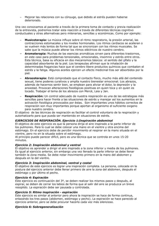 – Mejorar las relaciones con su cónyuge, que debido al estrés pueden haberse
deteriorado.
Una vez conozcamos al paciente a través de la primera toma de contacto y previa realización
de la entrevista, podremos tratar esta reacción a través de diferentes técnicas cognitivo
conductuales y otras alternativas pero milenarias, sencillas y económicas. Como por ejemplo:
– Musicoterapia: La música influye sobre el ritmo respiratorio, la presión arterial, las
contracciones estomacales y los niveles hormonales. Los ritmos cardiacos se aceleran o
se vuelven más lentos de forma tal que se sincronizan con los ritmos musicales. Se
sabe que la música puede alterar los ritmos eléctricos de nuestro cerebro.
– Aromaterapia: Muchas de las esencias aromáticas sirven para diferentes trastornos,
en este caso para problemas tensionales, emocionales, insomnio y estrés entre otros.
Esta técnica, basa su eficacia en dos mecanismos básicos: el sentido del olfato y la
capacidad absorbente de la piel. Los terapeutas afirman que la inhalación de
determinadas fragancias hace que el cerebro libere productos químicos que combaten el
estrés y la fatiga. Algunos aceites ejercen un efecto medicinal tras ser absorbidos por la
piel.
– Abrazoterapia: Está comprobado que el contacto físico, mucho más allá del contenido
sexual, tiene poderes curativos y amplía nuestro bienestar emocional. Los abrazos,
además de hacernos sentir bien, se emplean para aliviar el dolor, la depresión y la
ansiedad. Provocan alteraciones fisiológicas positivas en quien toca y en quien es
tocado. Trabajar el tema de los abrazos con Mercè, Laia y Jan.
– Respiración: Un control adecuado de nuestra respiración es una de las estrategias más
sencillas para hacer frente a las situaciones de estrés y manejar así los aumentos en la
activación fisiológica provocados por éstas. Son importantes unos hábitos correctos de
respiración son muy importantes porque aportan al organismo el suficiente oxigeno
para nuestro cerebro.
El objetivo de las técnicas de respiración es facilitar el control voluntario de la respiración y
automatizarlo para que pueda ser mantenido en situaciones de estrés.
EJERCICIOS DE RESPIRACIÓN. Ejercicio 1:Inspiración abdominal
El objetivo de este ejercicio es que la persona dirija el aire inspirado a la parte inferior de
los pulmones. Para lo cual se debe colocar una mano en el vientre y otra encima del
estómago. En el ejercicio debe de percibir movimiento al respirar en la mano situada en el
vientre, pero no en la situada sobre el estómago.
Al principio puede parecer difícil, pero es una técnica que se controla en unos 15-20
minutos.
Ejercicio 2: Inspiración abdominal y ventral
El objetivo es aprender a dirigir el aire inspirado a la zona inferior y media de los pulmones.
Es igual al ejercicio anterior, sin embargo una vez llenado la parte inferior se debe llenar
también la zona media. Se debe notar movimiento primero en la mano del abdomen y
después en la del vientre.
Ejercicio 3: Inspiración abdominal, ventral y costal
El objetivo de este ejercicio es lograr una inspiración completa. La persona, colocada en la
postura del ejercicio anterior debe llenar primero de aire la zona del abdomen, después el
estómago y por último el pecho.
Ejercicio 4: Espiración
Este ejercicio es continuación del 3º, se deben realizar los mismos pasos y después, al
espirar, se deben de cerrar los labios de forma que al salir del aire se produzca un breve
resoplido. La espiración debe ser pausada y controlada.
Ejercicio 5: Ritmo inspiración - espiración
Este ejercicio es similar al anterior pero ahora la inspiración se hace de forma continua,
enlazando los tres pasos (abdomen, estómago y pecho). La espiración se hace parecido al
ejercicio anterior, pero se debe procurar hacerlo cada vez más silencioso.
Ejercicio 6: Sobregeneralización
 
