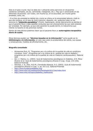 Este es el paso crucial. Aquí se debe de ir utilizando estos ejercicios en situaciones
cotidianas (sentados, de pie, caminando, trabajando, etc.). Hay que ir practicando en las
diferentes situaciones: con ruidos, con mucha luz, en la oscuridad, con mucha gente
alrededor, solos, etc.
- Si el foco de ansiedad es debido tal y como se infiere en la precariedad laboral y todo lo
que ello conlleva, en el caso de Jordi insomnio, obsesión, etc. podemos tratar en las
sesiones la “intención paradójica” (Frankl, logoterapia), donde básicamente se plantea el
que el paciente lleve a cabo aquellas conductas que son precisamente las que está evitando
por ansiedad. Por ejemplo, ya que este paciente no puede dormir, le indicaremos que
intente no hacerlo en las próximas noches.
Dentro de esta técnica podemos hacer que el paciente lleve un autorregistro terapeútico
diario de sueño.
Otras técnicas pueden ser “técnicas basadas en la información” como puede ser la
biblioterapia y la información, en este caso sobre la problemática del estrés, sus causas
y consecuencias, modelos de afrontamiento, etc.
Biografía consultada
– Armayones Ruiz, M: “Programes per a la millora de la qualitat de vida en condicions
cròniques. Guia”. (Programes per a la millora de la qualitat de vida en diabetis i
programes per a la millora de la qualitat de vida en trastorns cardiovasculars). Material
UOC
– Gil, J. i Ybarra, J.L. (2003). Guía de tratamientos psicológicos en Diabetes. A M. Pérez
Álvarez et al. Guía de tratamientos psicológicos eficaces II (cap. 10,pp. 215-236).
Editorial Pirámide
– Sánchez, J. D., Díaz, M.D.M.,i Fernández-Abascal, E.G. (2003). Guía de tratamientos
psicológicos eficaces II (cap. 3, pp. 93-113). Editorial Pirámide
– http://www.fundaciondiabetes.org/
– http://www.who.int/mediacentre/factsheets/fs317/es/index.html
– http://www.who.int/topics/diabetes_mellitus/es/
 