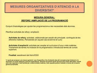 MESURES ORGANITZATIVES D’ATENCIÓ A LA
DIVERSITAT*
MESURA GENERAL:
REFORÇ /AMPLIACIÓ DE LA PROGRAMACIÓ
Conjunt d’estratègies per ajustar les programacions a les necessitats dels alumnes.
Planificar activitats de reforç i ampliació:
-

-

-

Activitats de reforç: activitats addicionals per assolir els principals continguts de les
diferents matèries. Periodicitat (en aquest cas durant tot el curs)
Activitats d’ampliació: activitats per ampliar el currículum d’una o més matèries.
Tractament de temes no inclosos en la programació o introducció temes de cursos
superiors
Finalitat: assoliment del títol d’ESO

*L’opció per proposar una mesura general i una d’específica s’ha d’entendre des del concepte propi d’atenció a la
diversitat. Si només apliquem mesures específiques deixarem de banda aquell alumnat amb certes dificultats i aquell
amb més capacitat o més facilitat per a determinades matèries. Amb aquests podrem treballar a través de la mesura
general proposada.

 