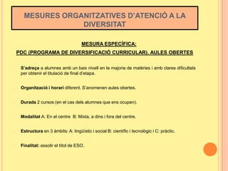 MESURES ORGANITZATIVES D’ATENCIÓ A LA
DIVERSITAT
MESURA ESPECÍFICA:
PDC (PROGRAMA DE DIVERSIFICACIÓ CURRICULAR). AULES OBERTES
-

S’adreça a alumnes amb un baix nivell en la majoria de matèries i amb clares dificultats
per obtenir el titulació de final d’etapa.

-

Organització i horari diferent. S’anomenen aules obertes.

-

Durada 2 cursos (en el cas dels alumnes que ens ocupen).

-

Modalitat A: En el centre B: Mixta, a dins i fora del centre.

-

Estructura en 3 àmbits: A: lingüístic i social B: científic i tecnològic i C: pràctic.

-

Finalitat: assolir el títol de ESO.

 