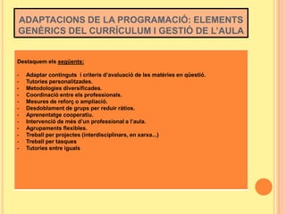 ADAPTACIONS DE LA PROGRAMACIÓ: ELEMENTS
GENÈRICS DEL CURRÍCULUM I GESTIÓ DE L’AULA

Destaquem els següents:
-

Adaptar continguts i criteris d’avaluació de les matèries en qüestió.
Tutories personalitzades.
Metodologies diversificades.
Coordinació entre els professionals.
Mesures de reforç o ampliació.
Desdoblament de grups per reduir ràtios.
Aprenentatge cooperatiu.
Intervenció de més d’un professional a l’aula.
Agrupaments flexibles.
Treball per projectes (interdisciplinars, en xarxa...)
Treball per tasques
Tutories entre iguals

 