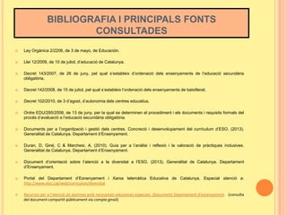 BIBLIOGRAFIA I PRINCIPALS FONTS
CONSULTADES


Ley Orgànica 2/2206, de 3 de mayo, de Educación.



Llei 12/2009, de 10 de juliol, d’educació de Catalunya.



Decret 143/2007, de 26 de juny, pel qual s’estableix d’ordenació dels ensenyaments de l’educació secundària
obligatòria.



Decret 142/2008, de 15 de juliol, pel qual s’estableix l’ordenació dels ensenyaments de batxillerat.



Decret 102/2010, de 3 d’agost, d’autonomia dels centres educatius.



Ordre EDU/295/2008, de 13 de juny, per la qual es determinen el procediment i els documents i requisits formals del
procés d’avaluació a l’educació secundària obligatòria.



Documents per a l’organització i gestió dels centres. Concreció i desenvolupament del currículum d’ESO. (2013).
Generalitat de Catalunya. Departament d’Ensenyament.



Duran, D, Giné, C & Marchesi, A. (2010). Guia per a l’anàlisi i reflexió i la valoració de pràctiques inclusives.
Generalitat de Catalunya. Departament d’Ensenyament.



Document d’orientació sobre l’atenció a la diversitat a l’ESO. (2013). Generalitat de Catalunya. Departament
d’Ensenyament.



Portal del Departament d’Esnenyament i Xarxa telemàtica Educativa de Catalunya. Especial atenció a:
http://www.xtec.cat/web/curriculum/diversitat



Recursos per a l‘atenció als alumnes amb necessitats educatives especials. (Document) Departament d’ensenyament. (consulta
del document compartit públicament via compte gmail)

 