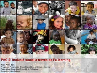 PAC 2: Inclusió social a través de l’e-learning
Núria Prats Solà
Programa: Postgrau de Direcció i gestió de projectes e-learning
Assignatura: Organització i gestió de l’e-learing
Consultora: Nati Cabrera
 