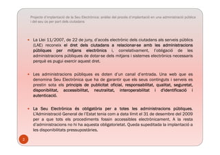 Projecte d’implantació de la Seu Electrònica: anàlisi del procés d’implantació en una administració pública
i del seu ús per part dels ciutadans
 La Llei 11/2007, de 22 de juny, d’accés electrònic dels ciutadans als serveis públics
(LAE) reconeix el dret dels ciutadans a relacionar-se amb les administracions
públiques per mitjans electrònics i, correlativament, l’obligació de les
administracions públiques de dotar-se dels mitjans i sistemes electrònics necessaris
è i i t d tperquè es pugui exercir aquest dret.
 Les administracions públiques es doten d’un canal d’entrada. Una web que es
denomina Seu Electrònica que ha de garantir que els seus continguts i serveis es
prestin sota els principis de publicitat oficial, responsabilitat, qualitat, seguretat,
disponibilitat, accessibilitat, neutralitat, interoperabilitat i d'identificació i
autenticacióautenticació.
 La Seu Electrònica és obligatòria per a totes les administracions públiques.
L’Ad i i t ió G l d l’E t t t i d t lí it l 31 d d b d l 2009L’Administració General de l’Estat tenia com a data límit el 31 de desembre del 2009
per a que tots els procediments fossin accessibles electrònicament. A la resta
d’administracions no hi ha aquesta obligatorietat. Queda supeditada la implantació a
les disponibilitats pressupostàriesles disponibilitats pressupostàries.
2
 