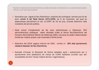 Projecte d’implantació de la Seu Electrònica: anàlisi del procés d’implantació en una administració pública
i del seu ús per part dels ciutadans
 Normativa que regula la Seu Electrònica i explicita els continguts i serveis que ha de
tenir: article 6 del Reial Decret 1671/2009 de 6 de novembre pel qual estenir: article 6 del Reial Decret 1671/2009, de 6 de novembre, pel qual es
desenvolupa parcialment la Llei 11/2007 de 22 de juny, d’accés electrònic dels
ciutadans als serveis públics.
 Estat actual d’implantació de les seus electròniques a Catalunya: 354
administracions públiques estan donades d’alta al servei Seu-Electrònica del
Consorci Administració Oberta de Catalunya (AOC) Les seus es poden desenvoluparConsorci Administració Oberta de Catalunya (AOC). Les seus es poden desenvolupar
també per mitjans propis o per empreses d’àmbit privat.
S t b d l 2014 i f d l’AOC é 39% d l j t t Setembre del 2014: segons informe de l’AOC, només un 39% dels ajuntaments
catalans disposen de Seu Electrònica.
 Exemple d’impuls: la Diputació de Girona estableix ajuts i subvencions per a
ajuntaments amb poblacions de menys de 5.000 habitants (s’entén que són
susceptibles de tenir menys mitjans tècnics i organitzatius).
3
 