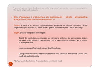 Projecte d’implantació de la Seu Electrònica: anàlisi del procés d’implantació en una administració pública
i del seu ús per part dels ciutadans
 Com s’implanten i implementen els procediments i tràmits administratius
adreçats al ciutadà en una Seu Electrònica ?*adreçats al ciutadà en una Seu Electrònica ?*
Primer. Creació d’un comitè multidisciplinari: persones de l’àmbit normatiu; l’àmbit
organitzatiu procedimental; l’àmbit d’arxiu (gestor documental) i de l’àmbit tecnològicorganitzatiu-procedimental; l àmbit d arxiu (gestor documental) i de l àmbit tecnològic.
Segon. Disseny d’aspectes tecnològics:
 Gestió de continguts, configuració de servidors, sistemes de comunicació segura
(protocol https),utilització d'estàndards oberts (neutralitat tecnològica) per a facilitar
la interoperabilitat.
 Implementar certificat electrònic de Seu Electrònica.
 Configuració de la Seu: disseny accessible i amb capacitat d’usabilitat. Entorn fàcil,
ràpid, agradable i intuïtiu.
* És l’apartat de la Seu Electrònica d’interactuació entre administració i ciutadà
4
 