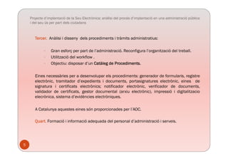 Projecte d’implantació de la Seu Electrònica: anàlisi del procés d’implantació en una administració pública
i del seu ús per part dels ciutadans
Tercer. Anàlisi i disseny dels procediments i tràmits administratius:
 Gran esforç per part de l’administració. Reconfigura l’organització del treball.
 Utilització del workflow .
Obj ti di d’ C tàl d P di t Objectiu: disposar d’un Catàleg de Procediments.
Eines necessàries per a desenvolupar els procediments: generador de formularis, registre
electrònic tramitador d’expedients i documents portasignatures electrònic eines deelectrònic, tramitador d’expedients i documents, portasignatures electrònic, eines de
signatura i certificats electrònics; notificador electrònic, verificador de documents,
validador de certificats, gestor documental (arxiu electrònic), impressió i digitalitzacio
elecrònica, sistema d’evidències electròniques.q
A Catalunya aquestes eines són proporcionades per l’AOC.
Quart. Formació i informació adequada del personal d’administració i serveis.
5
 