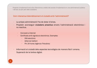 Projecte d’implantació de la Seu Electrònica: anàlisi del procés d’implantació en una administració pública
i del seu ús per part dels ciutadans
Com interactua telemàticament el ciutadà amb l’administració?
 La pròpia administració l’ha de dotar d’eines.
 Propòsit: aconseguir ciutadans proactius envers l’administració electrònica i
no reactius.
• Connexió a Internet
• Certificats amb signatura electrònica. Exemples:
• DNI electrònic
• IdCat de CatCert
• Pin 24 hores (Agència Tributària)
 Informació al ciutadà dels aspectes tecnològics de manera fàcil i amena Informació al ciutadà dels aspectes tecnològics de manera fàcil i amena.
Superació de la bretxa digital.
6
 