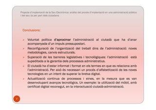 Projecte d’implantació de la Seu Electrònica: anàlisi del procés d’implantació en una administració pública
i del seu ús per part dels ciutadans
Conclusions:Conclusions:
 Voluntat política d’aproximar l’administració al ciutadà que ha d’anar
acompanyada d’un impuls pressupostari.
 Reconfiguració de l’organització del treball dins de l’administració: noves
metodologies, canvis estructurals.
 Superació de les barreres legislatives i tecnològiques: l’administració està
supeditada a la garantia dels processos administratius.
 El ciutadà ha d’estar informat i format en els termes en que es relaciona ambq
l’administració. Per això és necessari un procés d’alfabetització de les noves
tecnologies en un intent de superar la bretxa digital.
 Actualització continua de processos i eines, en la mesura que es vanp , q
desenvolupant avanços tecnològics. Un exemple: la utilització del mòbil, amb
certificat digital reconegut, en la interactuació ciutadà-administració.
7
 