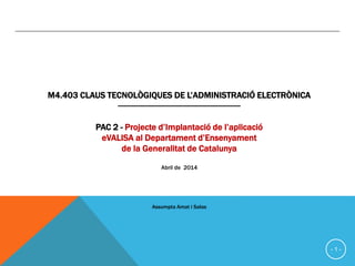 - 1 -
UOC Universitat Oberta de Catalunya- febrer-juliol 2014
M4.403 CLAUS TECNOLÒGIQUES DE L’ADMINISTRACIÓ
ELECTRÒNICA
---------------------------------------------------------
PAC 2 - Projecte d’Implantació de l’aplicació
eVALISA al Departament d’Ensenyament
de la Generalitat de Catalunya
Abril de 2014
Assumpta Amat i Salas
 
