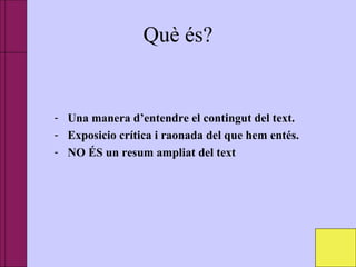 Què és?
- Una manera d’entendre el contingut del text.
- Exposicio crítica i raonada del que hem entés.
- NO ÉS un resum ampliat del text
 