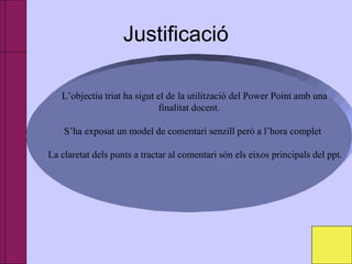 Justificació
L’objectiu triat ha sigut el de la utilització del Power Point amb una
finalitat docent.
S’ha exposat un model de comentari senzill però a l’hora complet
La claretat dels punts a tractar al comentari són els eixos principals del ppt.
 