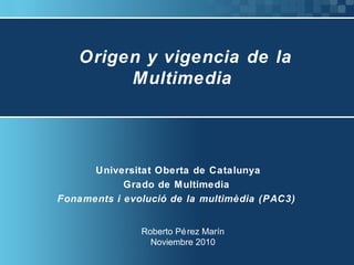 Origen y vigencia de la
Multimedia
Universitat Oberta de Catalunya
Grado de Multimedia
Fonaments i evolució de la multimèdia (PAC3)
Roberto Pérez Marín
Noviembre 2010
 