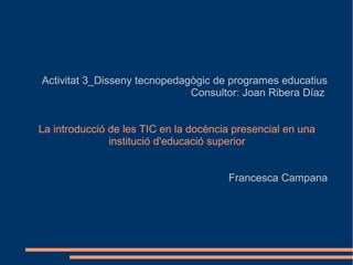 Activitat 3_Disseny tecnopedagògic de programes educatius
Consultor: Joan Ribera Díaz
La introducció de les TIC en la docència presencial en una
institució d'educació superior
Francesca Campana
 