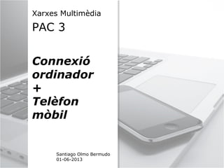 Xarxes Multimèdia
PAC 3
Connexió
ordinador
+
Telèfon
mòbil
Santiago Olmo Bermudo
01-06-2013
 