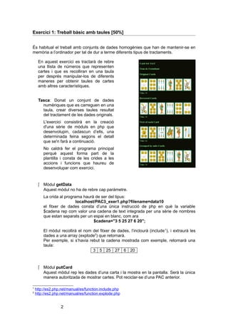 Exercici 1: Treball bàsic amb taules [50%]
És habitual el treball amb conjunts de dades homogènies que han de mantenir-se en
memòria a l’ordinador per tal de dur a terme diferents tipus de tractaments.
En aquest exercici es tractarà de rebre
una llista de números que representen
cartes i que es recolliran en una taula
per després manipular-los de diferents
maneres per obtenir taules de cartes
amb altres característiques.
Tasca: Donat un conjunt de dades
numèriques que es carreguen en una
taula, crear diverses taules resultat
del tractament de les dades originals.
L'exercici consistirà en la creació
d'una sèrie de mòduls en php que
desenvolupin, cadascun d’ells, una
determinada feina segons el detall
que se'n farà a continuació.
No caldrà fer el programa principal
perquè aquest forma part de la
plantilla i consta de les crides a les
accions i funcions que haureu de
desenvolupar com exercici.

 Mòdul getData
Aquest mòdul no ha de rebre cap paràmetre.
La crida al programa haurà de ser del tipus:
localhost/PAC3_exer1.php?filename=data10
el fitxer de dades consta d’una única instrucció de php en què la variable
$cadena rep com valor una cadena de text integrada per una sèrie de nombres
que estan separats per un espai en blanc, com ara
$cadena="3 5 25 27 6 20";
El mòdul recollirà el nom del fitxer de dades, l’inclourà (include 1), i extraurà les
dades a una array (explode2) que retornarà.
Per exemple, si s’havia rebut la cadena mostrada com exemple, retornarà una
taula:
3 5 25 27 6 20

 Mòdul putCard
Aquest mòdul rep les dades d’una carta i la mostra en la pantalla. Serà la única
manera autoritzada de mostrar cartes. Pot reciclar-se d’una PAC anterior.
1
2

http://es2.php.net/manual/es/function.include.php
http://es2.php.net/manual/es/function.explode.php

2

 
