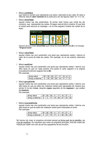  Mòdul cardValue
que rebrà el número que representa una carta i retornarà el seu valor. El valor a
retornar serà el valor nominal de la carta (és a dir, les figures valen 10, 11 o 12)
 Mòdul showTable
aquest mòdul rep dos paràmetres. El primer serà l’array que conté les els
números que representen les cartes. El segon serà el títol a mostrar. El que farà
el mòdul serà escriure el missatge i, en la línia següent mostrar les cartes de la
taula:

Aspecte del que mostra showTable quan l’array és | 3 | 5 | 25 | 27 | 6 | 20 | i el missatge
“Original Cards”

 Mòdul valueTable
aquest mòdul rep com paràmetre una taula que representa cartes i retorna el
valor de la suma de totes les cartes. Per exemple, en el cas anterior retornaria
34.
 Mòdul nextCard
aquest mòdul rep com paràmetre una taula que representa cartes i retorna una
altra taula en què en cada posició s’ha posat la carta següent a la original
(considerant la 0 com següent de la 39).
Per exemple
Array rebut
39 38 28 27 17 16 6 5
Array a retornar 0 39 29 28 18 17 7 6
 Mòdul groupCards
aquest mòdul rep com paràmetre una taula que representa cartes i retorna una
altra taula en que es estan les mateixes cartes però agrupades de manera que
primer hi ha les d’oros, després copes seguides de les espases i, per acabar
els bastons.
Per exemple
Array rebut
39 28 38 6 17 16 27
Array a retornar 6
5 17 16 28 27 39

5
38

 Mòdul reversedCards
aquest mòdul rep com paràmetre una taula que representa cartes i retorna una
altra taula en que es estan les mateixes cartes però ordenades al revès.
Per exemple:
Array rebut
39 28 38 6 17 16 27
Array a retornar 5 27 16 17 6 38 28

5
39

No haureu de crear el programa principal perquè ja forma part de la plantilla i no
s’ha de modificar. És important que mireu el programa principal, amb les crides als
mòduls per saber com han de ser les capçaleres de les function.

3

 
