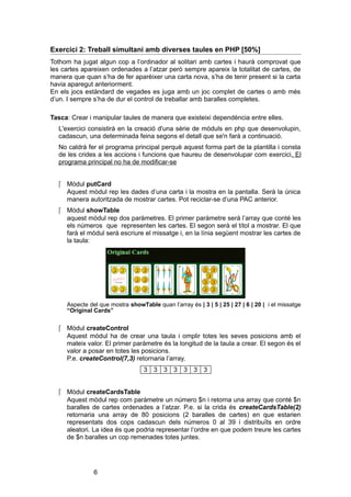 Exercici 2: Treball simultani amb diverses taules en PHP [50%]
Tothom ha jugat algun cop a l’ordinador al solitari amb cartes i haurà comprovat que
les cartes apareixen ordenades a l’atzar però sempre apareix la totalitat de cartes, de
manera que quan s’ha de fer aparèixer una carta nova, s’ha de tenir present si la carta
havia aparegut anteriorment.
En els jocs estàndard de vegades es juga amb un joc complet de cartes o amb més
d’un. I sempre s’ha de dur el control de treballar amb baralles completes.
Tasca: Crear i manipular taules de manera que existeixi dependència entre elles.
L'exercici consistirà en la creació d'una sèrie de mòduls en php que desenvolupin,
cadascun, una determinada feina segons el detall que se'n farà a continuació.
No caldrà fer el programa principal perquè aquest forma part de la plantilla i consta
de les crides a les accions i funcions que haureu de desenvolupar com exercici. El
programa principal no ha de modificar-se
 Mòdul putCard
Aquest mòdul rep les dades d’una carta i la mostra en la pantalla. Serà la única
manera autoritzada de mostrar cartes. Pot reciclar-se d’una PAC anterior.
 Mòdul showTable
aquest mòdul rep dos paràmetres. El primer paràmetre serà l’array que conté les
els números que representen les cartes. El segon serà el títol a mostrar. El que
farà el mòdul serà escriure el missatge i, en la línia següent mostrar les cartes de
la taula:

Aspecte del que mostra showTable quan l’array és | 3 | 5 | 25 | 27 | 6 | 20 | i el missatge
“Original Cards”

 Mòdul createControl
Aquest mòdul ha de crear una taula i omplir totes les seves posicions amb el
mateix valor. El primer paràmetre és la longitud de la taula a crear. El segon és el
valor a posar en totes les posicions.
P.e. createControl(7,3) retornaria l’array.
3 3 3 3 3 3 3
 Mòdul createCardsTable
Aquest mòdul rep com paràmetre un número $n i retorna una array que conté $n
baralles de cartes ordenades a l’atzar. P.e. si la crida és createCardsTable(2)
retornaria una array de 80 posicions (2 baralles de cartes) en que estarien
representats dos cops cadascun dels números 0 al 39 i distribuïts en ordre
aleatori. La idea és que podria representar l’ordre en que podem treure les cartes
de $n baralles un cop remenades totes juntes.

6

 