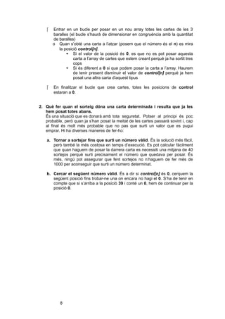

Entrar en un bucle per posar en un nou array totes les cartes de les 3
baralles (el bucle s’haurà de dimensionar en congruència amb la quantitat
de baralles)
o Quan s’obté una carta a l’atzar (posem que el número és el n) es mira
la posició control[n].
 Si el valor de la posició és 0, es que no es pot posar aquesta
carta a l’array de cartes que estem creant perquè ja ha sortit tres
cops
 Si és diferent a 0 si que podem posar la carta a l’array. Haurem
de tenir present disminuir el valor de control[n] perquè ja hem
posat una altra carta d’aquest tipus



En finalitzar el bucle que crea cartes, totes les posicions de control
estaran a 0.

2. Què fer quan el sorteig dóna una carta determinada i resulta que ja les
hem posat totes abans.
És una situació que es donarà amb tota seguretat. Potser al principi és poc
probable, però quan ja s’han posat la meitat de les cartes passarà sovint i, cap
al final és molt més probable que no pas que surti un valor que es pugui
emprar. Hi ha diverses maneres de fer-ho:
a. Tornar a sortejar fins que surti un número vàlid. És la solució més fàcil,
però també la més costosa en temps d’execució. Es pot calcular fàcilment
que quan haguem de posar la darrera carta es necessiti una mitjana de 40
sortejos perquè surti precisament el número que quedava per posar. És
més, ningú pot assegurar que fent sortejos no n’haguem de fer més de
1000 per aconseguir que surti un número determinat.
b. Cercar el següent número vàlid. És a dir si control[n] és 0, cerquem la
següent posició fins trobar-ne una on encara no hagi el 0. S’ha de tenir en
compte que si s’arriba a la posició 39 i conté un 0, hem de continuar per la
posició 0.

8

 