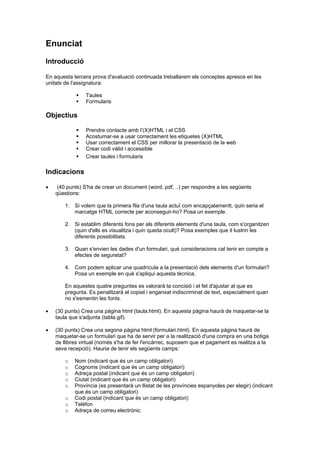Enunciat
Introducció
En aquesta tercera prova d'avaluació continuada treballarem els conceptes apresos en les
unitats de l'assignatura:



Taules
Formularis

Objectius






Prendre contacte amb l’(X)HTML i el CSS
Acostumar-se a usar correctament les etiquetes (X)HTML
Usar correctament el CSS per millorar la presentació de la web
Crear codi vàlid i accessible
Crear taules i formularis

Indicacions


(40 punts) S'ha de crear un document (word, pdf, ..) per respondre a les següents
qüestions:
1. Si volem que la primera fila d'una taula actuï com encapçalamentt, quin seria el
marcatge HTML correcte per aconseguir-ho? Posa un exemple.
2. Si establim diferents fons per als diferents elements d'una taula, com s'organitzen
(quin d'ells es visualitza i quin queda ocult)? Posa exemples que il·lustrin les
diferents possibilitats.
3. Quan s'envien les dades d'un formulari, què consideracions cal tenir en compte a
efectes de seguretat?
4. Com podem aplicar una quadrícula a la presentació dels elements d'un formulari?
Posa un exemple en què s'apliqui aquesta tècnica.
En aquestes quatre preguntes es valorarà la concisió i el fet d'ajustar al que es
pregunta. Es penalitzarà el copiat i enganxat indiscriminat de text, especialment quan
no s'esmentin les fonts.



(30 punts) Crea una pàgina html (taula.html). En aquesta pàgina haurà de maquetar-se la
taula que s'adjunta (tabla.gif).



(30 punts) Crea una segona pàgina html (formulari.html). En aquesta pàgina haurà de
maquetar-se un formulari que ha de servir per a la realització d'una compra en una botiga
de llibres virtual (només s'ha de fer l'encàrrec, suposem que el pagament es realitza a la
seva recepció). Hauria de tenir els següents camps:
o
o
o
o
o
o
o
o

Nom (indicant que és un camp obligatori)
Cognoms (indicant que és un camp obligatori)
Adreça postal (indicant que és un camp obligatori)
Ciutat (indicant que és un camp obligatori)
Província (es presentarà un llistat de les províncies espanyoles per elegir) (indicant
que és un camp obligatori)
Codi postal (indicant que és un camp obligatori)
Telèfon
Adreça de correu electrònic

 