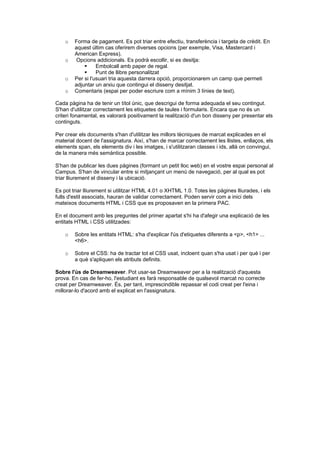 o

o

o
o

Forma de pagament. Es pot triar entre efectiu, transferència i targeta de crèdit. En
aquest últim cas oferirem diverses opcions (per exemple, Visa, Mastercard i
American Express).
Opcions addicionals. Es podrà escollir, si es desitja:

Embolcall amb paper de regal.

Punt de llibre personalitzat
Per si l'usuari tria aquesta darrera opció, proporcionarem un camp que permeti
adjuntar un arxiu que contingui el disseny desitjat.
Comentaris (espai per poder escriure com a mínim 3 línies de text).

Cada pàgina ha de tenir un títol únic, que descrigui de forma adequada el seu contingut.
S'han d'utilitzar correctament les etiquetes de taules i formularis. Encara que no és un
criteri fonamental, es valorarà positivament la realització d'un bon disseny per presentar els
continguts.
Per crear els documents s'han d'utilitzar les millors tècniques de marcat explicades en el
material docent de l'assignatura. Així, s'han de marcar correctament les llistes, enllaços, els
elements span, els elements div i les imatges, i s'utilitzaran classes i ids, allà on convingui,
de la manera més semàntica possible.
S'han de publicar les dues pàgines (formant un petit lloc web) en el vostre espai personal al
Campus. S'han de vincular entre si mitjançant un menú de navegació, per al qual es pot
triar lliurement el disseny i la ubicació.
Es pot triar lliurement si utilitzar HTML 4.01 o XHTML 1.0. Totes les pàgines lliurades, i els
fulls d'estil associats, hauran de validar correctament. Poden servir com a inici dels
mateixos documents HTML i CSS que es proposaven en la primera PAC.
En el document amb les preguntes del primer apartat s'hi ha d'afegir una explicació de les
entitats HTML i CSS utilitzades:
o

Sobre les entitats HTML: s'ha d'explicar l'ús d'etiquetes diferents a <p>, <h1> ...
<h6>.

o

Sobre el CSS: ha de tractar tot el CSS usat, incloent quan s'ha usat i per què i per
a què s'apliquen els atributs definits.

Sobre l'ús de Dreamweaver. Pot usar-se Dreamweaver per a la realització d'aquesta
prova. En cas de fer-ho, l'estudiant es farà responsable de qualsevol marcat no correcte
creat per Dreamweaver. És, per tant, imprescindible repassar el codi creat per l'eina i
millorar-lo d'acord amb el explicat en l'assignatura.

 