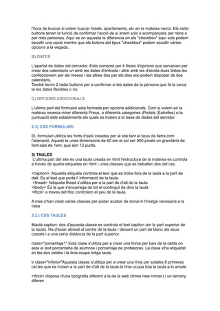 l'hora de buscar si volem buscar hotels, apartaments, etc en la mateixa cerca. Els radio
buttons tenen la funció de confirmar l'acció de si anem sols o acompanyats per nens o
per més persones. Aquí es on aquesta la diferencia en els "checkbox" aquí sols podem
escollir una opció mentre que els botons del tipus "checkbox" podem escollir vàries
opcions a la vegada..
B) DATES
L'apartat de dates del cercador, Esta compost per 4 llistes d'opcions que serveixen per
crear dos calendaris un amb les dates d'entrada i altre amb les d'eixida dues llistes les
confeccionem per als mesos i les altres dos per als dies aixi podem disposar de dos
calendaris.
També tenim 2 radio buttons per a confirmar si les dates de la persona que fa la cerca
te les dates flexibles o no.
C) OPCIONS ADDICIONALS
L'ultima part del formulari esta formada per opcions addicionals. Com si volem en la
mateixa recerca mirar diferents Preus, o diferents categories d'hotels (Estrelles) o la
puntuació dels establiments els quals es troben a la base de dades del servidor.
2.2) CSS FORMULARI
EL formulari utilitza les fonts d'estil creades per al site tant el tipus de lletra com
l'alienació. Aquest te unes dimensions de 60 em el sol ser 900 píxels un grandària de
font-size de 1em; que son 12 punts.
3) TAULES
L'ultima part del site és una taula creada en html l'estructura de la mateixa es controla
a través de quatre etiquetes en html i unes classes que es treballen des del css.
<caption>: Aquesta etiqueta controla el text que es troba fora de la taula a la part de
dalt. És el text que porta l' informació de la taula.
<thead> l'etiqueta thead s'utlitza per a la part de d'alt de la taula
<tbody> És la que s'encarrega de tot el contingut de dins la taula
<tfoot> a traves del tfoo controlem el peu de la taula.
A mes s'han creat varies classes per poder acabar de donar-li l'imatge necesaria a la
casa
3.2.) CSS TAULES
#taula caption: des d'aquesta classe es controla el text caption (en la part superior de
la taula). Ha d'estar alineat al centre de la taula i deixant un part de blanc als seus
costats i a una certa distància de la part superior.
class="porcentaje1" Esta clase s'utiliza per a crear una linnia per baix de la celda on
esta el text porcentahe de alumnos i porcentaje de profesores. La clase s'ha etiquetat
en les dos celdes i la linia ocupa mitga taula.
tr class="inferior"Aquesta classe s'utilitza per a crear una línia per sotales 8 primeres
cel.les que es troben a la part de d'alt de la taula.la línia ocupa tota la taula a lo ample.
<tfoot> disposa d'una tipografia diferent a la de la web (times new roman) i un tamany
diferen
 