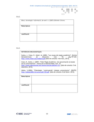 06.503 · Competència Comunicativa per a Professionals de la Informàtica · PAC3 · 2012-13 ·
· Estudis d’Informàtica Multimèdia i Telecomunicació

3.b.2.
Blocs, tecnologia i informació, de MARTÍ, N. (2007) Editmón: Girona.

Reescriptura

Justificació

3.b.3.
REFERÈNCIES BIBLIOGRÀFIQUES
SUREDA, J., COMAS, R. I MOREY, M. (2009). “Las causas del plagio académico”. Revista
Iberoamericana
de
Educación,
núm.
50,
pàg.197-220.
http://www.rieoei.org/rie50a10.pdf [data de consulta: 4 de març, 2013].
COMAS, R., SUREDA, J. (2007). “Ciber-Plagio Académico. Una aproximación al estado
de los conocimientos”. Textos de la CiberSociedad, núm. 10.
http://www.cibersocietat.net/textos/articulo.php?art=121, [data de consulta: 5 de
desembre, 2013].
URBINA, S.(2004): “Ciberplagio: "construyendo" trabajos universitarios”. EDUTEC.
http://edutec2004.1mi.ub.es/pdf/159.pdf [data de consulta: 8 de febrer, 2013].
Reescriptura

Justificació

10

 