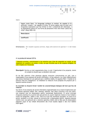 06.503 · Competència Comunicativa per a Professionals de la Informàtica · PAC3 · 2012-13 ·
· Estudis d’Informàtica Multimèdia i Telecomunicació

3.b.4.
Segons Javier Royo, “el llenguatge configura la realitat: de vegades la fa
profunda i àmplia, i de vegades la limita. El terme pàgina web ha estat una
d’aquestes expressions que han limitat la visió i comprensió del ciberespai, i
ha desembocat alhora en una forma de pensament molt més lineal i plana del
mitjà”.(Royo 2004: 62)
Reescriptura
Justificació

Orientacions: Per resoldre aquesta activitat, llegiu amb atenció els apartats 1 i 2 del mòdul
5.

4. La producció textual (35 %)
* (Aquesta activitat, contràriament a les anteriors que s’han de respondre en català, es pot
respondre en castellà o en català. A més, cal que recordeu que és de resposta obligada, tal
com s’explica en l’enunciat)

Descripció: Escriviu un text argumentatiu breu: la raó i l’oportunitat d’un projecte, tenint
en compte la situació que us detallem més avall.
En les PAC anteriors s’han plantejat algunes situacions comunicatives en què, com a
responsables d’una empresa de serveis informàtics, us heu adreçat a un client (Quatretintes)
que estava interessat en una aplicació per a telèfons mòbils. En aquesta PAC3 −i també en la
pràctica final de l’assignatura− es treballarà la redacció d’una proposta de projecte per a
aquesta mateixa situació.
Us recordem la situació inicial i també les característiques bàsiques del text que heu de
redactar:
Sou tècnic d’una empresa de serveis informàtics especialitzada en la creació d’aplicacions per
a sistemes operatius mòbils: iOS i Android, sobretot. Heu rebut l’encàrrec d’un nou client:
una empresa jove de dissenyadors gràfics anomenada Quatretintes. El servei principal
d’aquesta empresa és un portal web que permet als usuaris registrats mostrar el seu treball a
través de fotografies, vídeos o text. Això és el que ells anomenen portafoli; es tracta d’un
portal, semblant a un bloc, pensat en exclusiva per a dissenyadors gràfics. Aquesta empresa
voldria crear una aplicació per a sistemes operatius mòbils amb la idea que els dissenyadors
pogueren pujar el seu treball directament des d’una tauleta digital o des d’un telèfon
intel ligent.

11

 