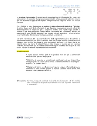 06.503 · Competència Comunicativa per a Professionals de la Informàtica · PAC3 · 2012-13 ·
· Estudis d’Informàtica Multimèdia i Telecomunicació

La proposta d’un projecte és un document professional que pretén explicar les causes, els
antecedents i els objectius d’un programa determinat i, alhora, aconsella sobre les mesures
que han d’adoptar-se perquè una empresa prengui la decisió adequada davant una situació
concreta.
Per a facilitar la tasca d’escriptura, proposem el desenvolupament següent de l’activitat.
En primer lloc, a partir de la informació de què disposeu, trieu quatre arguments a favor del
desenvolupament de l’aplicació per a dispositius mòbils. Una vegada hàgiu decidit la
informació que voleu incloure-hi i hàgiu pensat com ordenar els raonaments, escriviu una
argumentació breu (350-600 paraules), que inclogui tots els arguments i orienti el client
envers la idoneïtat d’implementar les tauletes digitals per al client.
Cal tenir present que, tot i que es tracta d’un text argumentatiu que ha de defensar la
implementació de l’aplicació mòbil i, per tant, ha d’anar orientat a donar suport a la creació
d’aquesta nova utilitat, és alhora un text professional. Així doncs, el discurs ha de ser
objectiu (sense cap marca de subjectivitat). A més, tingueu en compte que per a avaluar
l’activitat no valorarem que els vostres coneixements siguin encertats des del punt de vista
tècnic, sinó que la redacció sigui adequada discursivament.
Avisos importants.
* Aquest apartat formarà part de la pràctica final, en què us demanarem
redactar altres apartats del projecte.
* El text ha de presentar-se amb alineació justificada i amb una línia en blanc
entre paràgrafs. Els textos que no arriben a l’extensió mínima no es corregiran i
la pràctica es valorarà amb C-.
* El plagi serà valorat amb D, de manera que si busqueu informació, procureu
reelaborar-la amb paraules pròpies o incloure citacions literals breus, fent
servir els criteris adequats de citació.

Orientacions: Per resoldre aquesta activitat, llegiu amb atenció l’apartat 1.3. del mòdul 2
(Raó i oportunitat del projecte) i també l’arxiu que adjuntem a l’enunciat
d’aquesta PAC.

12

 