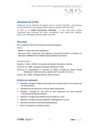 06.503 · Competència Comunicativa per a Professionals de la Informàtica · PAC3 · 2012-13 ·
· Estudis d’Informàtica Multimèdia i Telecomunicació

Descripció de la PAC
Cadascuna de les activitats s’encapçala amb un enunciat descriptiu i s’acompanya
d’unes orientacions, que cal llegir atentament per a resoldre amb èxit la PAC.
La PAC és un treball estrictament individual i, a més, cada prova implica
l’assimilació dels continguts del mòdul corresponent, però també dels anteriors,
seguint una metodologia d’aprenentatge acumulatiu.

Recursos
Per a resoldre la PAC3 cal consultar els materials següents:
Bàsics
- Mòduls 4 i 5 del material de l’assignatura.
- Document “Raó_i_oportunitat” que s’adjunta a l’enunciat de la PAC, on s’ofereix una
descripció detallada de com elaborar aquest apartat d’un projecte.
Complementaris
Amadeo, I.; Solé, J. (2004). Curs pràctic de redacció. Barcelona: Columna.
Coromina, E. (1988). Tècniques d’escriptura. Barcelona: Teide.
Coromina, E.; Casacuberta, X.; Quintana, D. (2000). El treball de recerca. Procés
d’elaboració, memòria escrita, exposició oral i recursos. Vic: Eumo.
Cuenca, M.J. (2008). Gramàtica del text. Alzira: Bromera.

Criteris de valoració
•

Identifica i corregeix errades relacionades amb la precisió lèxica i els mecanismes
de cohesió lèxica.

•

Substitueix els connectors d’un text per altres d’equivalents.

•

Identifica i corregeix un text escrit en estil segmentat, fent servir diversos
mecanismes de cohesió sintàctica.

•

Reconeix i corregeix els problemes de puntuació en un text.

•

Identifica i corregeix diversos problemes ortotipogràfics en un text.

•

Sap citar correctament referències bibliogràfiques.

•

Escriu un apartat d’un treball de classe.

2

 