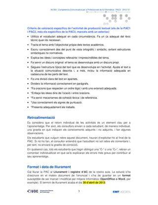06.503 · Competència Comunicativa per a Professionals de la Informàtica · PAC3 · 2012-13 ·
· Estudis d’Informàtica Multimèdia i Telecomunicació

Criteris de valoració específics de l’activitat de producció textual (els de la PAC1
i PAC2, més els específics de la PAC3, marcats amb un asterisc)
• Utilitza el vocabulari adequat en cada circumstància. Fa un ús adequat del lèxic
tècnic quan és necessari.
• Tracta el tema amb l’objectivitat pròpia dels textos acadèmics.
• Escriu correctament des del punt de vista ortogràfic i sintàctic, evitant estructures
sintàctiques no normatives.
• Explica les idees i conceptes rellevants i imprescindibles del tema.
• Fa servir un discurs original: el tema es desenvolupa amb un discurs propi.
• Segueix l’estructura típica del text que es desenvolupa en l’activitat. Ajusta el text a
la situació comunicativa descrita i, a més, inclou la informació adequada en
cadascuna de les parts del text.
• Fa una divisió clara del text en apartats.
• Divideix la informació correctament en paràgrafs.
• *Fa oracions que respecten un ordre lògic i amb una extensió adequada.
• *Enllaça les idees dins de l’oració i entre oracions.
• *Fa servir mecanismes de cohesió lèxica i de referència.
• *Usa correctament els signes de puntuació.
• *Presenta adequadament els treballs.

Retroalimentació
Es considera que el retorn individual de les activitats és un element clau per a
l’aprenentatge. Per això, els consultors envien a cada estudiant, de manera individual,
una graella en què indiquen els coneixements adquirits i no adquirits, i fan algunes
observacions.
Els estudiants que vulguin rebre aquest document, hauran d’explicitar-ho al final de la
PAC. Si no ho fan, el consultor entendrà que l’estudiant no vol rebre els comentaris i,
per tant, no enviarà la graella de correcció.
En qualsevol cas, tots els estudiants que hagin obtingut una “C-“ o una “C+”, rebran un
comentari individualitzat en què se’ls explicaran els errors més greus per contribuir al
seu aprenentatge.

Format i data de lliurament
Cal lliurar la PAC al Lliurament i registre d’AC de la vostra aula. La solució s’ha
d’escriure en el mateix document de l’enunciat i s’ha de guardar en un format
susceptible de ser marcat i modificat per mitjans informàtics (OpenOffice o Word, per
exemple). El termini de lliurament acaba el dia 30 d’abril de 2013.

3

 
