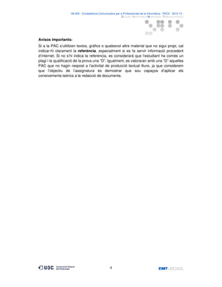 06.503 · Competència Comunicativa per a Professionals de la Informàtica · PAC3 · 2012-13 ·
· Estudis d’Informàtica Multimèdia i Telecomunicació

Avisos importants:
Si a la PAC s’utilitzen textos, gràfics o qualsevol altre material que no sigui propi, cal
indicar-hi clarament la referència, especialment si es fa servir informació procedent
d’internet. Si no s’hi indica la referència, es considerarà que l’estudiant ha comès un
plagi i la qualificació de la prova una “D”. Igualment, es valoraran amb una “D” aquelles
PAC que no hagin respost a l’activitat de producció textual lliure, ja que considerem
que l’objectiu de l’assignatura és demostrar que sou capaços d’aplicar els
coneixements teòrics a la redacció de documents.

4

 