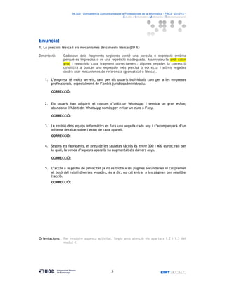 06.503 · Competència Comunicativa per a Professionals de la Informàtica · PAC3 · 2012-13 ·
· Estudis d’Informàtica Multimèdia i Telecomunicació

Enunciat
1. La precisió lèxica i els mecanismes de cohesió lèxica (20 %)
Descripció:

Cadascun dels fragments següents conté una paraula o expressió errònia
perquè és imprecisa o és una repetició inadequada. Assenyaleu-la amb color
groc i reescriviu cada fragment correctament: algunes vegades la correcció
consistirà a buscar una expressió més precisa o correcta i altres vegades
caldrà usar mecanismes de referència (gramatical o lèxica).

1. L’empresa té molts serveis, tant per als usuaris individuals com per a les empreses
professionals, especialment de l’àmbit juridicoadministratiu.
CORRECCIÓ:

2. Els usuaris han adquirit el costum d’utilitzar WhatsApp i sembla un gran esforç
abandonar l’hàbit del WhatsApp només per evitar un euro a l’any.
CORRECCIÓ:
3. La revisió dels equips informàtics es farà una vegada cada any i s’acompanyarà d’un
informe detallat sobre l’estat de cada aparell.
CORRECCIÓ:
4. Segons els fabricants, el preu de les tauletes tàctils és entre 300 i 400 euros; raó per
la qual, la venda d’aquests aparells ha augmentat els darrers anys.
CORRECCIÓ:
5. L’accés a la gestió de privacitat ja no es troba a les pàgines secundàries ni cal prémer
el botó del ratolí diverses vegades, és a dir, no cal entrar a les pàgines per resoldre
l’acció.
CORRECCIÓ:

Orientacions: Per resoldre aquesta activitat, llegiu amb atenció els apartats 1.2 i 1.3 del
mòdul 4.

5

 