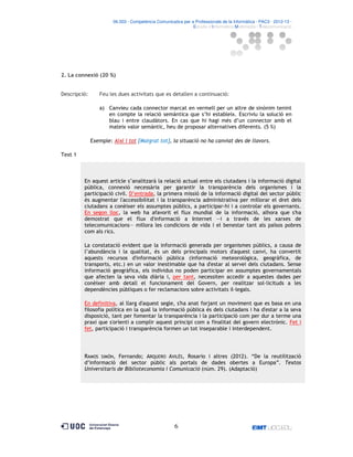 06.503 · Competència Comunicativa per a Professionals de la Informàtica · PAC3 · 2012-13 ·
· Estudis d’Informàtica Multimèdia i Telecomunicació

2. La connexió (20 %)

Descripció:

Feu les dues activitats que es detallen a continuació:
a) Canvieu cada connector marcat en vermell per un altre de sinònim tenint
en compte la relació semàntica que s’hi estableix. Escriviu la solució en
blau i entre claudàtors. En cas que hi hagi més d’un connector amb el
mateix valor semàntic, heu de proposar alternatives diferents. (5 %)
Exemple: Així i tot [Malgrat tot], la situació no ha canviat des de llavors.

Text 1

En aquest article s’analitzarà la relació actual entre els ciutadans i la informació digital
pública, connexió necessària per garantir la transparència dels organismes i la
participació civil. D’entrada, la primera missió de la informació digital del sector públic
és augmentar l'accessibilitat i la transparència administrativa per millorar el dret dels
ciutadans a conèixer els assumptes públics, a participar-hi i a controlar els governants.
En segon lloc, la web ha afavorit el flux mundial de la informació, alhora que s'ha
demostrat que el flux d'informació a Internet —i a través de les xarxes de
telecomunicacions— millora les condicions de vida i el benestar tant als països pobres
com als rics.
La constatació evident que la informació generada per organismes públics, a causa de
l’abundància i la qualitat, és un dels principals motors d'aquest canvi, ha convertit
aquests recursos d'informació pública (informació meteorològica, geogràfica, de
transports, etc.) en un valor inestimable que ha d'estar al servei dels ciutadans. Sense
informació geogràfica, els individus no poden participar en assumptes governamentals
que afecten la seva vida diària i, per tant, necessiten accedir a aquestes dades per
conèixer amb detall el funcionament del Govern, per realitzar sol licituds a les
dependències públiques o fer reclamacions sobre activitats il legals.
En definitiva, al llarg d'aquest segle, s'ha anat forjant un moviment que es basa en una
filosofia política en la qual la informació pública és dels ciutadans i ha d'estar a la seva
disposició, tant per fomentar la transparència i la participació com per dur a terme una
praxi que s'orienti a complir aquest principi com a finalitat del govern electrònic. Fet i
fet, participació i transparència formen un tot inseparable i interdependent.

RAMOS SIMÓN, Fernando; ARQUERO AVILÉS, Rosario i altres (2012). “De la reutilització
d’informació del sector públic als portals de dades obertes a Europa”. Textos
Universitaris de Biblioteconomia i Comunicació (núm. 29). (Adaptació)

6

 