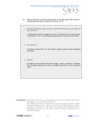 06.503 · Competència Comunicativa per a Professionals de la Informàtica · PAC3 · 2012-13 ·
· Estudis d’Informàtica Multimèdia i Telecomunicació

b)

Convertiu les dues oracions de cada apartat en una sola a partir del recurs de
cohesió lingüística que se us indica en cada cas. (15 %)

1. Subordinació [Utilitzeu algun connector, diferent del relatiu que, per a lligar les
dues oracions]:
L’assetjament escolar ha augmentat arran de l’aparició de les xarxes socials.
L’assetjament no és un comportament generalitzat als instituts de secundària.

2. Nominalització:
La pèrdua de documents s’ha de prevenir. Aquesta cautela evitarà problemes
als usuaris.

3. Aposició:
Les pàgines web permeten seleccionar imatges, vídeos o productes i traslladarlos a la pàgina personal de l’usuari. Les pàgines web tenen un fort component
visual.

Orientacions: Per resoldre l’activitat a), és convenient que reviseu els apartats del mòdul 4
on s’explica l’ús i el valor dels connectors.
Per resoldre l’activitat b), observeu el predomini d’oracions simples, pròpies
de l’expressió poc formal i redacteu oracions més complexes que us permetin
condensar la informació i que siguin més pròpies de l’expressió formal.
Sintetitzeu, per tant, les estructures amb els diversos procediments de
reducció sintàctica.

7

 