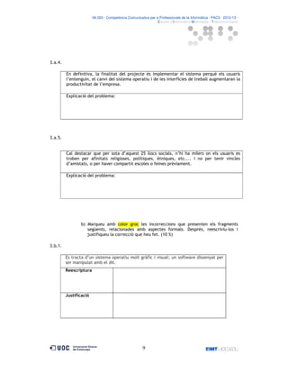 06.503 · Competència Comunicativa per a Professionals de la Informàtica · PAC3 · 2012-13 ·
· Estudis d’Informàtica Multimèdia i Telecomunicació

3.a.4.
En definitiva, la finalitat del projecte és implementar el sistema perquè els usuaris
l’entenguin, el canvi del sistema operatiu i de les interfícies de treball augmentaran la
productivitat de l’empresa.
Explicació del problema:

3.a.5.

Cal destacar que per sota d’aquest 25 llocs socials, n’hi ha milers on els usuaris es
troben per afinitats religioses, polítiques, ètniques, etc.... i no per tenir vincles
d’amistats, o per haver compartit escoles o feines prèviament.
Explicació del problema:

b) Marqueu amb color groc les incorreccions que presenten els fragments
següents, relacionades amb aspectes formals. Després, reescriviu-los i
justifiqueu la correcció que heu fet. (10 %)
3.b.1.
Es tracta d’un sistema operatiu molt gràfic i visual; un software dissenyat per
ser manipulat amb el dit.
Reescriptura

Justificació

9

 