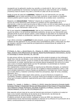 navegación por la aplicación resulta muy sencilla y a través del Dr. Net (un tutor virtual),
existe la posibilidad de monitorear el progreso personal en cada momento con un feedback
(incentivo) hacia el usuario muy claro y concreto en cada una de sus acciones.
Desde el punto de vista de la viabilidad, “Háblame” es una intervención con una alta
viabilidad, pues el coste económico es 0 en todo momento, lo que resulta un importante
refuerzo positivo para el usuario, independientemente de su estatus socio- económico.
Respecto a la interactividad, “Háblame” dispone de un espacio de FAQ, así como de un
servicio de correo electrónico para ponerse en contacto con los responsables de la
intervención, si bien es cierto que se echa en falta un chat o un foro en este sistema ya que el
apoyo social en cualquier intervención es un elemento muy a tener en cuenta, y más cuando
“Háblame” es una intervención 100% on line.
Por lo que respecta al empoderamiento, éste es muy importante en “Háblame”, pues el
usuario se siente, o ha de sentirse totalmente autónomo, ya que es una intervención auto-
aplicada donde el usuario decide cuándo y cómo trabajar en esta fobia sin la imposición del
horario de que indique un profesional y además sin tiempo máximo para gestionar este
trastorno.
Y por último comentar la usabilidad de este proyecto, ya que en apariencia y en uso el
software de esta aplicación es muy sencillo como comentábamos antes y sobre todo muy fácil
de manejar y asimilar, lo que describe principalmente la características de calidad en la
eficacia del sistema.
2 1 Barak, A., Hen, L., Boniel-Nissim, M., i Shapira, N. (2008). A Comprehensive Review and a
Meta- Analysis of the Effectiveness of Internet- Based Psychotherapeutic Interventions. Journal
of Technology in Human Services, 26, 109-160
En este primer artículo, los autores nos hablan de cómo existe la terapia on line (etherapy)
desde hace más de una década y como al principio los propios profesionales de la psicología
mostraron un cierto rechazo, ya que no existía en esta relación el lenguaje corporal, es decir, la
comunicación no verbal, esencial para una correcta alianza terapéutica, así como el no verse
cara a cara o la brecha digital hacían que las TIC aplicadas a la psicoterapia se mostrara
reticente hacia profesionales y clientes.
Pero rápidamente a través de la puesta en marcha de las diferentes eherapies, se realizaron
estudios cuyas conclusiones fueron que las TIC sí fijaban la alianza terapéutica, tanto o más
que la terapia tradicional e incluso el grado de satisfacción e intimidad eran mucho mayores
que en ésta última y tratando numerosos trastornos (encopresis, dejar de fumar, ansiedad,
depresión, etc.).
Así que aunque falten datos según estos autores, ya que la literatura al respecto es
incompleta, limitada y subjetiva aún, se da por hecho que la terapia en línea es igualmente
eficaz que la terapia tradicional, especialmente para tratar ansiedad y trastornos de estrés post
traumático.
2 Webb, T.L., Joseph, J., Yardley, L., i Michie, S. (2010). Using the Internet to Promote Health
Behaviour Change: A Systematic Review and Meta-analysis of the Impact of Theoretical Basis,
Use of Behavior Change Techniques, and Mode of Delivery on Efficacy. Journal of Medical
Internet Research, 12(1), e4. Doi:10.2196/jmir.1376
Este segundo artículo trata de los usos de Internet para promover el cambio en la salud en
base a una revisión sistemática de las teorías de la intervención, las técnicas de
comportamiento así como la eficacia de las mismas.
El objetivo primario de esta revisión, realizada en Junio de 2009, fue relacionar las
características de las intervenciones basadas en Internet con su eficacia en la promoción de la
salud y consecuentemente el cambio de comportamiento.
 
