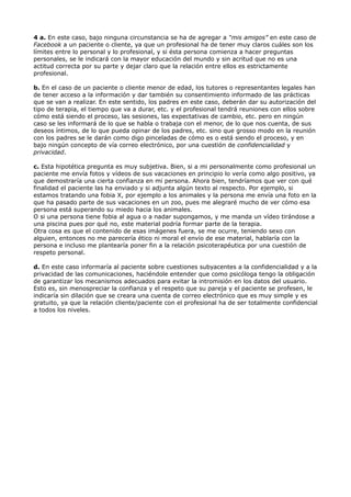 4 a. En este caso, bajo ninguna circunstancia se ha de agregar a “mis amigos” en este caso de
Facebook a un paciente o cliente, ya que un profesional ha de tener muy claros cuáles son los
límites entre lo personal y lo profesional, y si ésta persona comienza a hacer preguntas
personales, se le indicará con la mayor educación del mundo y sin acritud que no es una
actitud correcta por su parte y dejar claro que la relación entre ellos es estrictamente
profesional.
b. En el caso de un paciente o cliente menor de edad, los tutores o representantes legales han
de tener acceso a la información y dar también su consentimiento informado de las prácticas
que se van a realizar. En este sentido, los padres en este caso, deberán dar su autorización del
tipo de terapia, el tiempo que va a durar, etc. y el profesional tendrá reuniones con ellos sobre
cómo está siendo el proceso, las sesiones, las expectativas de cambio, etc. pero en ningún
caso se les informará de lo que se habla o trabaja con el menor, de lo que nos cuenta, de sus
deseos íntimos, de lo que pueda opinar de los padres, etc. sino que grosso modo en la reunión
con los padres se le darán como digo pinceladas de cómo es o está siendo el proceso, y en
bajo ningún concepto de vía correo electrónico, por una cuestión de confidencialidad y
privacidad.
c. Esta hipotética pregunta es muy subjetiva. Bien, si a mi personalmente como profesional un
paciente me envía fotos y vídeos de sus vacaciones en principio lo vería como algo positivo, ya
que demostraría una cierta confianza en mi persona. Ahora bien, tendríamos que ver con qué
finalidad el paciente las ha enviado y si adjunta algún texto al respecto. Por ejemplo, si
estamos tratando una fobia X, por ejemplo a los animales y la persona me envía una foto en la
que ha pasado parte de sus vacaciones en un zoo, pues me alegraré mucho de ver cómo esa
persona está superando su miedo hacia los animales.
O si una persona tiene fobia al agua o a nadar supongamos, y me manda un vídeo tirándose a
una piscina pues por qué no, este material podría formar parte de la terapia.
Otra cosa es que el contenido de esas imágenes fuera, se me ocurre, teniendo sexo con
alguien, entonces no me parecería ético ni moral el envío de ese material, hablaría con la
persona e incluso me plantearía poner fin a la relación psicoterapéutica por una cuestión de
respeto personal.
d. En este caso informaría al paciente sobre cuestiones subyacentes a la confidencialidad y a la
privacidad de las comunicaciones, haciéndole entender que como psicóloga tengo la obligación
de garantizar los mecanismos adecuados para evitar la intromisión en los datos del usuario.
Esto es, sin menospreciar la confianza y el respeto que su pareja y el paciente se profesen, le
indicaría sin dilación que se creara una cuenta de correo electrónico que es muy simple y es
gratuito, ya que la relación cliente/paciente con el profesional ha de ser totalmente confidencial
a todos los niveles.
 