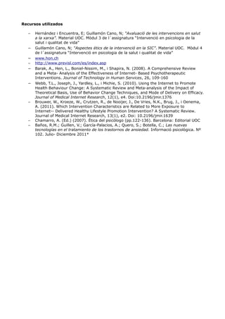 Recursos utilizados
– Hernández i Encuentra, E; Guillamón Cano, N; “Avaluació de les intervencions en salut
a la xarxa”. Material UOC. Mòdul 3 de l´assignatura “Intervenció en psicologia de la
salut i qualitat de vida”
– Guillamón Cano, N; “Aspectes ètics de la intervenció en la SIC”. Material UOC. Mòdul 4
de l´assignatura “Intervenció en psicologia de la salut i qualitat de vida”
– www.hon.ch
– http://www.previsl.com/es/index.asp
– Barak, A., Hen, L., Boniel-Nissim, M., i Shapira, N. (2008). A Comprehensive Review
and a Meta- Analysis of the Effectiveness of Internet- Based Psychotherapeutic
Interventions. Journal of Technology in Human Services, 26, 109-160
– Webb, T.L., Joseph, J., Yardley, L., i Michie, S. (2010). Using the Internet to Promote
Health Behaviour Change: A Systematic Review and Meta-analysis of the Impact of
Theoretical Basis, Use of Behavior Change Techniques, and Mode of Delivery on Efficacy.
Journal of Medical Internet Research, 12(1), e4. Doi:10.2196/jmir.1376
– Brouwer, W., Kroeze, W., Crutzen, R., de Nooijer, J., De Vries, N.K., Brug, J., i Oenema,
A. (2011). Which Intervention Characteristics are Related to More Exposure to
Internet-- Delivered Healthy Lifestyle Promotion Intervention? A Systematic Review.
Journal of Medical Internet Research, 13(1), e2. Doi: 10.2196/jmir.1639
– Chamarro, A. (Ed.) (2007). Ética del psicólogo (pp.122-136). Barcelona: Editorial UOC
– Baños, R.M.; Guillen, V.; García-Palacios, A.; Quero, S.; Botella, C.; Las nuevas
tecnologías en el tratamiento de los trastornos de ansiedad. Informació psicològica. Nº
102. Julio- Diciembre 2011*
 