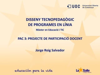 PAC	
  3:	
  PROJECTE	
  DE	
  PARTICIPACIÓ	
  DOCENT
DISSENY	
  TECNOPEDAGÒGIC	
  	
  
DE	
  PROGRAMES	
  EN	
  LÍNIA
Jorge	
  Roig	
  Salvador
Màster	
  en	
  Educació	
  i	
  TIC
 