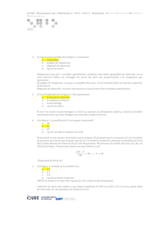 06.508  ·  Matemàtiques  per  a  Multimèdia  II  ·  PAC3  ·  2012-­‐2  ·  Multimèdia  ·  Estudis  d’Informàtica  Multimèdia  i  
Telecomunicació  

  
  
  
  
  
  
  
  

  

2.

3.

4.

5.

La  representació  gràfica  de  la  Figura  1  s’anomena:  
a. histograma  
b. polígon  de  freqüències  
c. diagrama  de  dispersió  
d. cap  de  les  altres  
  
Histograma  s'usa  per  a  variables  quantitatives  contínues  amb  dades  agrupades  per  intervals,  on  en  
cada   interval   s'eleva   un   rectangle   les   àrees   del   qual   són   proporcionals   a   la   freqüència   que  
representa.  
El  polígon  de  freqüència,  s'usa  per  a  variables  discretes,  i  és  el  resultat  d'unir  els  extrems  superiors  
de  les  barres.  
Diagrama  de  dispersió,  s'usa  per  representar  la  relació  entre  dues  variables  quantitatives.  
  
A  l’eix  d’ordenades  de  la  Figura  1  s’ha  representat:  
a. la  freqüència  absoluta  
b. la  freqüència  relativa  
c. el  percentatge  
d. cap  de  les  altres  
  
El  eix  Y  no  mostra  ni  percentatges  ni  valors  en  tant  per  un  (freqüència  relativa);  mostra  el  nombre  
total  de  persones  que  han  obtingut  una  nota  dins  d'aquest  interval.  
  
A  la  Figura  1,  la  qualificació  6,5  correspon  al  percentil:  
a. 50  
b. 60  
c. 65  
d. cap  de    les  altres  respostes  és  certa  
  
El  percentil  és  una  mesura  de  posició  com  la  mitjana.  El  percentil  que  li  correspon  6,5,  és  el  nombre  
de  persones  que  tenen  una  nota  per  sota  de  6,5.  Si  mirem  la  freqüència  absoluta  acumulada  que  hi  ha  
fins  al  límit  divisori  de  l'interval  de  6,5  són  90  persones.  90  persones  és  el  60%  del  total,  és  a  dir,  un  
60%  de  persones,  90  persones,  tenen  una  nota  inferior  a  6,5:  
  
150 ·     𝑃
= 90     →     𝑃 = 60  
100
  
  El  percentil  de  60  és  6,5.  
  
A  la  Figura  1,  la  moda  de  la  variable  X  es:  
a. 5,5  
b. 6,5  
c. 5,0  
d. cap  de  les  altres  respostes  
(NOTA:  la  moda  és  el  valor  més  repetit,  és  a  dir,  el  que  té  més  freqüència)  
  
L'interval  de  notes  més  repetit,  o  que  major  freqüència  té  (50)  és  el  [4,5,  6,5);  la  marca  (punt  mitjà  
de  l'interval),  Xi,  representatiu  de  l'interval  és  5,5.  
  

2 	
  

  
  
  
  
  
  
  
  
  

  

 