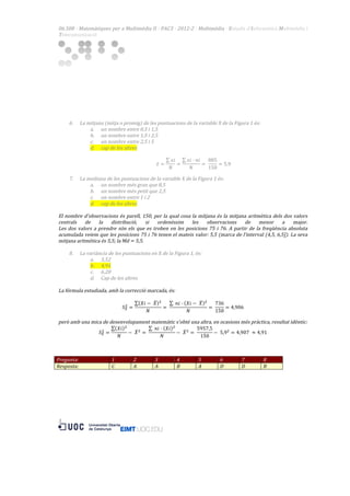 06.508  ·  Matemàtiques  per  a  Multimèdia  II  ·  PAC3  ·  2012-­‐2  ·  Multimèdia  ·  Estudis  d’Informàtica  Multimèdia  i  
Telecomunicació  

  
  
  
  
  
  
  
  

  

  

6.

La  mitjana  (mitja  o  promig)  de  les  puntuacions  de  la  variable  X  de  la  Figura  1  és:  
a. un  nombre  entre  0,5  i  1,5  
b. un  nombre  entre  1,5  i  2,5  
c. un  nombre  entre  2,5  i  5  
d. cap  de  les  altres  
  
𝑥𝑖
𝑥𝑖 · 𝑛𝑖
885
𝑥=
=
=   
= 5,9  
𝑁
𝑁
150

7.

La  mediana  de  les  puntuacions  de  la  variable  X  de  la  Figura  1  és:  
a. un  nombre  més  gran  que  8,5  
b. un  nombre  més  petit  que  2,5  
c. un  nombre  entre  1  i  2  
d. cap  de  les  altres  

  
El   nombre   d'observacions   és   parell,   150,   per   la   qual   cosa   la   mitjana   és   la   mitjana   aritmètica   dels   dos   valors  
centrals   de   la   distribució,   si   ordenéssim   les   observacions   de   menor   a   major.  
Les   dos   valors   a   prendre   són   els   que   es   troben   en   les   posicions   75   i   76.   A   partir   de   la   freqüència   absoluta  
acumulada  veiem  que  les  posicions  75  i  76  tenen  el  mateix  valor:  5,5  (marca  de  l'interval  (4,5,  6,5]).  La  seva  
mitjana  aritmètica  és  5,5;  la  Md  =  5,5.  
  
8. La  variància  de  les  puntuacions  en  X  de  la  Figura  1,  és:  
a. 3,52  
b. 4,91  
c. 6,28  
d. Cap  de  les  altres  
  
La  fórmula  estudiada,  amb  la  correcció  marcada,  és:    
  
𝑋𝑖 −    𝑋 !
  𝑛𝑖 · 𝑋𝑖 −    𝑋 !
736
!
𝑆! =
=   
=   
= 4,906  
𝑁
𝑁
150
  
però  amb  una  mica  de  desenvolupament  matemàtic  s'obté  una  altra,  en  ocasions  més  pràctica,  resultat  idèntic:  
𝑋𝑖 !
  𝑛𝑖 · 𝑋𝑖 !
5957,5
!
𝑆! =
−    𝑋 ! =   
−    𝑋 ! =   
−    5,9! = 4,907   ≈ 4,91  
𝑁
𝑁
150
  
  
  
Pregunta:  
1  
2  
3  
4  
5  
6  
7  
8  
Resposta:  
C  
A  
A  
B  
A  
D  
D  
B  
  
  
  

3 	
  

  
  
  
  
  
  
  
  
  

  

 