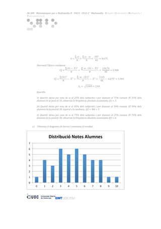 06.508  ·  Matemàtiques  per  a  Multimèdia  II  ·  PAC3  ·  2012-­‐2  ·  Multimèdia  ·  Estudis  d’Informàtica  Multimèdia  i  
Telecomunicació  

  

  
  
  
  
  
  
  
  

𝑥𝑖
=
𝑁

𝑥=

  
Desviació  Típica  i  variància:  
𝑋𝑖 −    𝑋
𝑁

!
𝑆! =

  
𝑋𝑖
𝑁

!
𝑆! =

  

!

!

=   

−    𝑋 ! =   

𝑥𝑖 · 𝑛𝑖
187
=   
= 4,675  
𝑁
40
  𝑛𝑖 · 𝑋𝑖 −    𝑋
𝑁

  𝑛𝑖 · 𝑋𝑖
𝑁

!

!

−    𝑋 ! =   

=   

238,76
= 5,968  
40

1135
−    4,675! = 5,969  
40

𝑆! =    5,969 = 2,44  
  
Quartils:  
  
1r   Quartil:   deixa   per   sota   de   si   al   25%   dels   subjectes   i   per   damunt   al   75%   restant.   El   25%   dels  
alumnes  és  la  posició  10,  observan  la  freqüència  absoluta  acumulada,  Q1  =  3.  
  
2n   Quartil   deixa   per   sota   de   si   al   50%   dels   subjectes   i   per   damunt   al   50%   restant.   El   50%   dels  
alumnes  és  la  posició  20,  equival  a  la  mediana,:  Q2  =  Md  =  5.  
  
3r   Quartil:   deixa   per   sota   de   si   al   75%   dels   subjectes   i   per   damunt   al   25%   restant.   El   75%   dels  
alumnes  és  la  posició  30,  observan  la  freqüència  absoluta  acumulada,  Q3  =  6.  
  
  
c) Dibuixeu  el  diagrama  de  barres  i  comenteu  el  resultat.  

  

Distribució	
  Notes	
  Alumnes	
  
7	
  
6	
  
5	
  
4	
  
3	
  
2	
  
1	
  
0	
  
0	
  

1	
  

2	
  

3	
  

4	
  

5	
  

5 	
  

  
  
  
  
  
  
  
  
  

  

6	
  

7	
  

8	
  

9	
  

10	
  

  

 