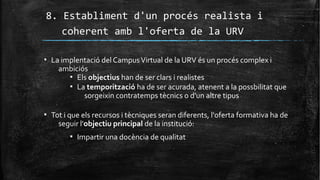 8. Establiment d'un procés realista i
coherent amb l'oferta de la URV
▪ La implentació del CampusVirtual de la URV és un procés complex i
ambiciós
▪ Els objectius han de ser clars i realistes
▪ La temporització ha de ser acurada, atenent a la possbilitat que
sorgeixin contratemps tècnics o d'un altre tipus
▪ Tot i que els recursos i tècniques seran diferents, l'oferta formativa ha de
seguir l'objectiu principal de la institució:
▪ Impartir una docència de qualitat
 